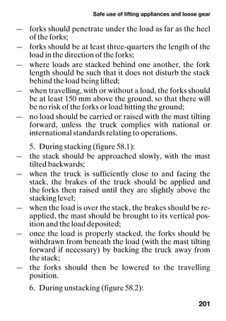 Safe use of lifting appliances and loose gear
201
— forks should penetrate under the load as far as the heel
of the forks;
— forks should be at least three-quarters the length of the
load in the direction of the forks;
— where loads are stacked behind one another, the fork
length should be such that it does not disturb the stack
behind the load being lifted;
— when travelling, with or without a load, the forks should
be at least 150 mm above the ground, so that there will
be no risk of the forks or load hitting the ground;
— no load should be carried or raised with the mast tilting
forward, unless the truck complies with national or
international standards relating to operations.
5. During stacking (figure 58.1):
— the stack should be approached slowly, with the mast
tilted backwards;
— when the truck is sufficiently close to and facing the
stack, the brakes of the truck should be applied and
the forks then raised until they are slightly above the
stacking level;
— when the load is over the stack, the brakes should be re-
applied, the mast should be brought to its vertical pos-
ition and the load deposited;
— once the load is properly stacked, the forks should be
withdrawn from beneath the load (with the mast tilting
forward if necessary) by backing the truck away from
the stack;
— the forks should then be lowered to the travelling
position.
6. During unstacking (figure 58.2):
 