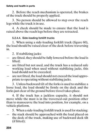 Safety and health in ports
204
2. Before the reach mechanism is operated, the brakes
of the truck should be properly applied.
3. No person should be allowed to step over the reach
legs while the truck is in use.
4. A check should be made to ensure that the load is
raised above the reach legs before they are retracted.
5.2.4.4. Side-loading forklift trucks
1. When using a side-loading forklift truck (figure 60),
the load should be raised clear of the deck before traversing
in.
2. If stabilizing jacks:
— are fitted, they should be fully lowered before the load is
lifted;
— are fitted but not used, and the truck has a reduced safe
working load when used without stabilizing jacks, this
load should not be exceeded;
— are not fitted, the load should not exceed the load appro-
priate to operating without stabilizing jacks.
3. Unless backward tilt of the forks is used to stabilize a
loose load, the load should be firmly on the deck and the
forks just clear of the ground before travel takes place.
4. If the truck has a jackless capacity, it should not
move while the mast is in the traversed-out position other
than to manoeuvre the load into position, for example, on a
vehicle platform.
5. When a side-loading forklift truck is used for stacking:
— the stack should be approached with the load placed on
the deck of the truck, making use of backward deck tilt
(if fitted);
 