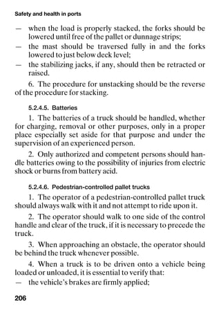 Safety and health in ports
206
— when the load is properly stacked, the forks should be
lowered until free of the pallet or dunnage strips;
— the mast should be traversed fully in and the forks
lowered to just below deck level;
— the stabilizing jacks, if any, should then be retracted or
raised.
6. The procedure for unstacking should be the reverse
of the procedure for stacking.
5.2.4.5. Batteries
1. The batteries of a truck should be handled, whether
for charging, removal or other purposes, only in a proper
place especially set aside for that purpose and under the
supervision of an experienced person.
2. Only authorized and competent persons should han-
dle batteries owing to the possibility of injuries from electric
shock or burns from battery acid.
5.2.4.6. Pedestrian-controlled pallet trucks
1. The operator of a pedestrian-controlled pallet truck
should always walk with it and not attempt to ride upon it.
2. The operator should walk to one side of the control
handle and clear of the truck, if it is necessary to precede the
truck.
3. When approaching an obstacle, the operator should
be behind the truck whenever possible.
4. When a truck is to be driven onto a vehicle being
loaded or unloaded, it is essential to verify that:
— the vehicle’s brakes are firmly applied;
 