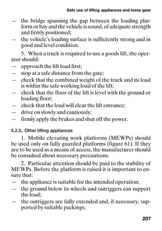 Safe use of lifting appliances and loose gear
207
— the bridge spanning the gap between the loading plat-
formorbayandthevehicleissound,ofadequatestrength
and firmly positioned;
— the vehicle’s loading surface is sufficiently strong and in
good and level condition.
5. When a truck is required to use a goods lift, the oper-
ator should:
— approach the lift load first;
— stop at a safe distance from the gate;
— check that the combined weight of the truck and its load
is within the safe working load of the lift;
— check that the floor of the lift is level with the ground or
loading floor;
— check that the load will clear the lift entrance;
— drive on slowly and cautiously;
— firmly apply the brakes and shut off the power.
5.2.5. Other lifting appliances
1. Mobile elevating work platforms (MEWPs) should
be used only on fully guarded platforms (figure 61). If they
are to be used as a means of access, the manufacturer should
be consulted about necessary precautions.
2. Particular attention should be paid to the stability of
MEWPs. Before the platform is raised it is important to en-
sure that:
— the appliance is suitable for the intended operation;
— the ground below its wheels and outriggers can support
the load;
— the outriggers are fully extended and, if necessary, sup-
ported by suitable packings;
 