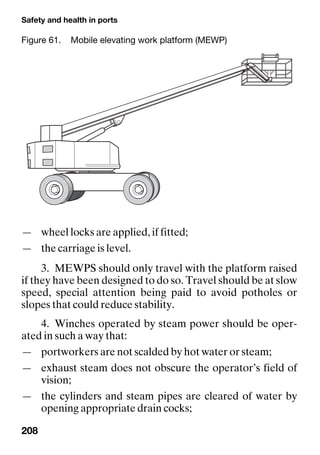 Safety and health in ports
208
— wheel locks are applied, if fitted;
— the carriage is level.
3. MEWPS should only travel with the platform raised
if they have been designed to do so. Travel should be at slow
speed, special attention being paid to avoid potholes or
slopes that could reduce stability.
4. Winches operated by steam power should be oper-
ated in such a way that:
— portworkers are not scalded by hot water or steam;
— exhaust steam does not obscure the operator’s field of
vision;
— the cylinders and steam pipes are cleared of water by
opening appropriate drain cocks;
Figure 61. Mobile elevating work platform (MEWP)
 