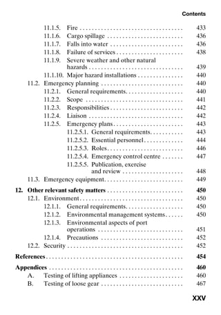 Contents
XXV
11.1.5. Fire . . . . . . . . . . . . . . . . . . . . . . . . . . . . . . . . . . 433
11.1.6. Cargo spillage . . . . . . . . . . . . . . . . . . . . . . . . . 436
11.1.7. Falls into water . . . . . . . . . . . . . . . . . . . . . . . . 436
11.1.8. Failure of services . . . . . . . . . . . . . . . . . . . . . . 438
11.1.9. Severe weather and other natural
hazards . . . . . . . . . . . . . . . . . . . . . . . . . . . . . . . 439
11.1.10. Major hazard installations . . . . . . . . . . . . . . . 440
11.2. Emergency planning . . . . . . . . . . . . . . . . . . . . . . . . . . . 440
11.2.1. General requirements. . . . . . . . . . . . . . . . . . . 440
11.2.2. Scope . . . . . . . . . . . . . . . . . . . . . . . . . . . . . . . . 441
11.2.3. Responsibilities . . . . . . . . . . . . . . . . . . . . . . . . 442
11.2.4. Liaison . . . . . . . . . . . . . . . . . . . . . . . . . . . . . . . 442
11.2.5. Emergency plans. . . . . . . . . . . . . . . . . . . . . . . 443
11.2.5.1. General requirements. . . . . . . . . . . 443
11.2.5.2. Essential personnel. . . . . . . . . . . . . 444
11.2.5.3. Roles. . . . . . . . . . . . . . . . . . . . . . . . . 446
11.2.5.4. Emergency control centre . . . . . . . 447
11.2.5.5. Publication, exercise
and review . . . . . . . . . . . . . . . . . . . . 448
11.3. Emergency equipment. . . . . . . . . . . . . . . . . . . . . . . . . . 449
12. Other relevant safety matters . . . . . . . . . . . . . . . . . . . . . . . . . 450
12.1. Environment. . . . . . . . . . . . . . . . . . . . . . . . . . . . . . . . . . 450
12.1.1. General requirements. . . . . . . . . . . . . . . . . . . 450
12.1.2. Environmental management systems. . . . . . 450
12.1.3. Environmental aspects of port
operations . . . . . . . . . . . . . . . . . . . . . . . . . . . . 451
12.1.4. Precautions . . . . . . . . . . . . . . . . . . . . . . . . . . . 452
12.2. Security . . . . . . . . . . . . . . . . . . . . . . . . . . . . . . . . . . . . . . 452
References . . . . . . . . . . . . . . . . . . . . . . . . . . . . . . . . . . . . . . . . . . . . . 454
Appendices . . . . . . . . . . . . . . . . . . . . . . . . . . . . . . . . . . . . . . . . . . . . 460
A. Testing of lifting appliances . . . . . . . . . . . . . . . . . . . . . 460
B. Testing of loose gear . . . . . . . . . . . . . . . . . . . . . . . . . . . 467
 