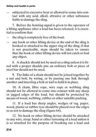 Safety and health in ports
214
— subjected to excessive heat or allowed to come into con-
tact with any acid, alkali, abrasive or other substance
liable to damage the sling.
7. Before the hoisting signal is given to the operator of
a lifting appliance after a load has been released, it is essen-
tial to confirm that:
— the sling is completely free of the load;
— any hook or other lifting device at the end of the sling is
hooked or attached to the upper ring of the sling; if that
is not practicable, steps should be taken to ensure
that the hook or other lifting device will not catch or foul
any object.
8. A shackle should not be used on a sling unless it is fit-
ted with a proper shackle pin; an ordinary bolt or piece of
steel bar should not be used.
9. The links of a chain should not be joined together by
a nut and bolt, by wiring, or by passing one link through
another and inserting a bolt or nail to hold it in place.
10. A chain, fibre rope, wire rope or webbing sling
should not be allowed to come into contact with any sharp
or jagged edges of the load, but should be protected by
means of wood, webbing, rubber or other suitable packing.
11. If a load has sharp angles, wedges of rag, paper,
wood, plastic or rubber tyre should be placed over the edges
so as not to damage the sling (figure 64).
12. No hook or other lifting device should be attached
to any wire, strap, band or other fastening of a load unless it
is so attached for the purpose of breaking out a load and
 