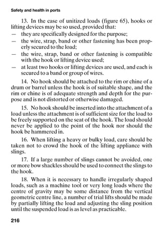 Safety and health in ports
216
13. In the case of unitized loads (figure 65), hooks or
lifting devices may be so used, provided that:
— they are specifically designed for the purpose;
— the wire, strap, band or other fastening has been prop-
erly secured to the load;
— the wire, strap, band or other fastening is compatible
with the hook or lifting device used;
— at least two hooks or lifting devices are used, and each is
secured to a band or group of wires.
14. No hook should be attached to the rim or chine of a
drum or barrel unless the hook is of suitable shape, and the
rim or chine is of adequate strength and depth for the pur-
pose and is not distorted or otherwise damaged.
15. No hook should be inserted into the attachment of a
load unless the attachment is of sufficient size for the load to
be freely supported on the seat of the hook. The load should
never be applied to the point of the hook nor should the
hook be hammered in.
16. When lifting a heavy or bulky load, care should be
taken not to crowd the hook of the lifting appliance with
slings.
17. If a large number of slings cannot be avoided, one
or more bow shackles should be used to connect the slings to
the hook.
18. When it is necessary to handle irregularly shaped
loads, such as a machine tool or very long loads where the
centre of gravity may be some distance from the vertical
geometric centre line, a number of trial lifts should be made
by partially lifting the load and adjusting the sling position
until the suspended load is as level as practicable.
 