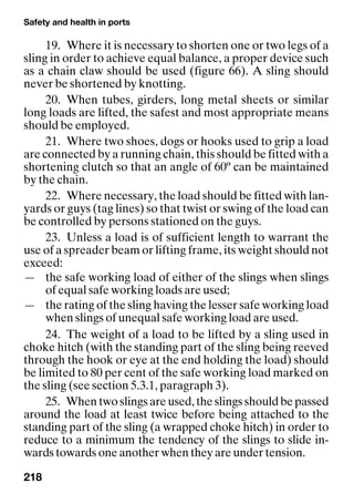 Safety and health in ports
218
19. Where it is necessary to shorten one or two legs of a
sling in order to achieve equal balance, a proper device such
as a chain claw should be used (figure 66). A sling should
never be shortened by knotting.
20. When tubes, girders, long metal sheets or similar
long loads are lifted, the safest and most appropriate means
should be employed.
21. Where two shoes, dogs or hooks used to grip a load
are connected by a running chain, this should be fitted with a
shortening clutch so that an angle of 60º can be maintained
by the chain.
22. Where necessary, the load should be fitted with lan-
yards or guys (tag lines) so that twist or swing of the load can
be controlled by persons stationed on the guys.
23. Unless a load is of sufficient length to warrant the
use of a spreader beam or lifting frame, its weight should not
exceed:
— the safe working load of either of the slings when slings
of equal safe working loads are used;
— the rating of the sling having the lesser safe working load
when slings of unequal safe working load are used.
24. The weight of a load to be lifted by a sling used in
choke hitch (with the standing part of the sling being reeved
through the hook or eye at the end holding the load) should
be limited to 80 per cent of the safe working load marked on
the sling (see section 5.3.1, paragraph 3).
25. When two slings are used, the slings should be passed
around the load at least twice before being attached to the
standing part of the sling (a wrapped choke hitch) in order to
reduce to a minimum the tendency of the slings to slide in-
wards towards one another when they are under tension.
 