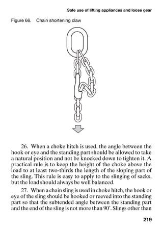 Safe use of lifting appliances and loose gear
219
26. When a choke hitch is used, the angle between the
hook or eye and the standing part should be allowed to take
a natural position and not be knocked down to tighten it. A
practical rule is to keep the height of the choke above the
load to at least two-thirds the length of the sloping part of
the sling. This rule is easy to apply to the slinging of sacks,
but the load should always be well balanced.
27. When a chain sling is used in choke hitch, the hook or
eye of the sling should be hooked or reeved into the standing
part so that the subtended angle between the standing part
and the end of the sling is not more than 90˚. Slings other than
Figure 66. Chain shortening claw
 