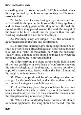Safety and health in ports
220
chain slings tend to take up an angle of 90˚, but on chain slings
this is prevented by the hook or eye locking itself between
two chain links.
28. In the case of a sling having an eye at each end and
reeved with both eyes on the hook of the lifting appliance
and the two standing parts of the sling reeved through the
eye of another sling placed around the load, the weight of
the load to be lifted should not be greater than the safe
working load marked on either of the slings.
29. Pre-slung slings are subject to all the normal re-
quirements of manufacture and certification.
30. During the discharge, pre-slung slings should be in-
spected prior to each lift as damage can occur while the ship
is at sea as a result of movement between the packages.
Ideally, small dunnage sticks should be placed between the
packages on loading to prevent chafing.
31. Ships carrying pre-slung cargo should hold a copy
of the test certificate or certificate of conformity showing
the safe working load of the slings and, if they are reusable, a
copy of a current (i.e. issued within the last 12 months)
thorough examination certificate.
32. Plate clamps should be of an adequate size and
strength for the loads handled, and all the teeth on a clamp
face and/or locking cam should be sound.
33. A self-locking plate clamp should not be used un-
less it is fitted with a safety catch to prevent the load from
being accidentally released in the event of the tension upon
the clamp becoming momentarily slack.
34. When a load is lifted by barrel hooks, crate clamps
or similar appliances, the sling should be reeved from the
 