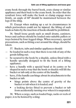 Safe use of lifting appliances and loose gear
221
crane hook through the barrel hook, crate clamp or similar
appliance and then back to the crane hook. In order that the
resultant force will make the hook or clamp engage more
firmly, an angle of 60º should be maintained between the
legs of the sling.
35. Except when making up a set in circumstances in
which portworkers could not be injured, the lifting of such
loads as bales by the insertion of hooks should be prohibited.
36. Small loose goods such as small drums, canisters,
boxes and carboys should be loaded onto suitable pallets or
trays hoisted by four-legged slings. When necessary, special
precautions, such as fitting a net around the slings, should be
taken.
37. Buckets, tubs and similar appliances should:
— be loaded in such a way that there is no risk of any of the
goods falling out;
— be secured to the hook by a shackle, unless fitted with a
handle specially designed to fit the hook of a lifting
appliance;
— have a handle with a special bend at its centre or be
shaped in such a way that the hook or shackle will lift the
bucket or tub only at the centre of the handle;
— have, if the handle can hinge about its attachments to the
bucket or tub:
• hinge points above the centre of gravity of the
bucket or tub when it is loaded; and
• a locking device fitted to prevent a bucket or tub
from accidentally turning over when it is suspended.
38. When a cargo, such as loaded bags, sacks or reels of
paper, is to be hoisted by a sling:
 