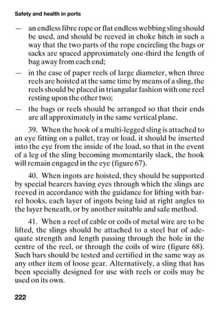 Safety and health in ports
222
— an endless fibre rope or flat endless webbing sling should
be used, and should be reeved in choke hitch in such a
way that the two parts of the rope encircling the bags or
sacks are spaced approximately one-third the length of
bag away from each end;
— in the case of paper reels of large diameter, when three
reels are hoisted at the same time by means of a sling, the
reels should be placed in triangular fashion with one reel
resting upon the other two;
— the bags or reels should be arranged so that their ends
are all approximately in the same vertical plane.
39. When the hook of a multi-legged sling is attached to
an eye fitting on a pallet, tray or load, it should be inserted
into the eye from the inside of the load, so that in the event
of a leg of the sling becoming momentarily slack, the hook
will remain engaged in the eye (figure 67).
40. When ingots are hoisted, they should be supported
by special bearers having eyes through which the slings are
reeved in accordance with the guidance for lifting with bar-
rel hooks, each layer of ingots being laid at right angles to
the layer beneath, or by another suitable and safe method.
41. When a reel of cable or coils of metal wire are to be
lifted, the slings should be attached to a steel bar of ade-
quate strength and length passing through the hole in the
centre of the reel, or through the coils of wire (figure 68).
Such bars should be tested and certified in the same way as
any other item of loose gear. Alternatively, a sling that has
been specially designed for use with reels or coils may be
used on its own.
 