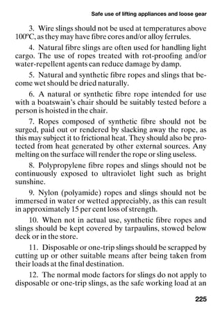 Safe use of lifting appliances and loose gear
225
3. Wire slings should not be used at temperatures above
100ºC, as they may have fibre cores and/or alloy ferrules.
4. Natural fibre slings are often used for handling light
cargo. The use of ropes treated with rot-proofing and/or
water-repellent agents can reduce damage by damp.
5. Natural and synthetic fibre ropes and slings that be-
come wet should be dried naturally.
6. A natural or synthetic fibre rope intended for use
with a boatswain’s chair should be suitably tested before a
person is hoisted in the chair.
7. Ropes composed of synthetic fibre should not be
surged, paid out or rendered by slacking away the rope, as
this may subject it to frictional heat. They should also be pro-
tected from heat generated by other external sources. Any
melting on the surface will render the rope or sling useless.
8. Polypropylene fibre ropes and slings should not be
continuously exposed to ultraviolet light such as bright
sunshine.
9. Nylon (polyamide) ropes and slings should not be
immersed in water or wetted appreciably, as this can result
in approximately 15 per cent loss of strength.
10. When not in actual use, synthetic fibre ropes and
slings should be kept covered by tarpaulins, stowed below
deck or in the store.
11. Disposable or one-trip slings should be scrapped by
cutting up or other suitable means after being taken from
their loads at the final destination.
12. The normal mode factors for slings do not apply to
disposable or one-trip slings, as the safe working load at an
 