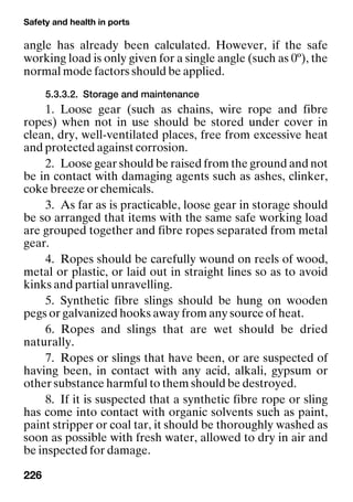 Safety and health in ports
226
angle has already been calculated. However, if the safe
working load is only given for a single angle (such as 0º), the
normal mode factors should be applied.
5.3.3.2. Storage and maintenance
1. Loose gear (such as chains, wire rope and fibre
ropes) when not in use should be stored under cover in
clean, dry, well-ventilated places, free from excessive heat
and protected against corrosion.
2. Loose gear should be raised from the ground and not
be in contact with damaging agents such as ashes, clinker,
coke breeze or chemicals.
3. As far as is practicable, loose gear in storage should
be so arranged that items with the same safe working load
are grouped together and fibre ropes separated from metal
gear.
4. Ropes should be carefully wound on reels of wood,
metal or plastic, or laid out in straight lines so as to avoid
kinks and partial unravelling.
5. Synthetic fibre slings should be hung on wooden
pegs or galvanized hooks away from any source of heat.
6. Ropes and slings that are wet should be dried
naturally.
7. Ropes or slings that have been, or are suspected of
having been, in contact with any acid, alkali, gypsum or
other substance harmful to them should be destroyed.
8. If it is suspected that a synthetic fibre rope or sling
has come into contact with organic solvents such as paint,
paint stripper or coal tar, it should be thoroughly washed as
soon as possible with fresh water, allowed to dry in air and
be inspected for damage.
 
