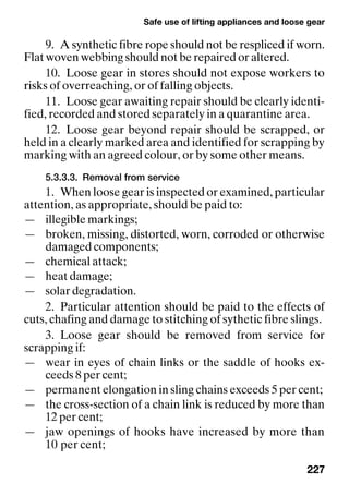 Safe use of lifting appliances and loose gear
227
9. A synthetic fibre rope should not be respliced if worn.
Flat woven webbing should not be repaired or altered.
10. Loose gear in stores should not expose workers to
risks of overreaching, or of falling objects.
11. Loose gear awaiting repair should be clearly identi-
fied, recorded and stored separately in a quarantine area.
12. Loose gear beyond repair should be scrapped, or
held in a clearly marked area and identified for scrapping by
marking with an agreed colour, or by some other means.
5.3.3.3. Removal from service
1. When loose gear is inspected or examined, particular
attention, as appropriate, should be paid to:
— illegible markings;
— broken, missing, distorted, worn, corroded or otherwise
damaged components;
— chemical attack;
— heat damage;
— solar degradation.
2. Particular attention should be paid to the effects of
cuts, chafing and damage to stitching of sythetic fibre slings.
3. Loose gear should be removed from service for
scrapping if:
— wear in eyes of chain links or the saddle of hooks ex-
ceeds 8 per cent;
— permanent elongation in sling chains exceeds 5 per cent;
— the cross-section of a chain link is reduced by more than
12 per cent;
— jaw openings of hooks have increased by more than
10 per cent;
 