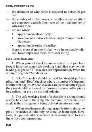 Safety and health in ports
228
— the diameter of wire ropes is reduced to below 90 per
cent;
— the number of broken wires or needles in any length of
ten diameters exceeds 5 per cent of the total number of
wires in a rope;
— broken wires:
• appear in one strand only;
• are concentrated in a shorter length of rope than ten
diameters;
• appear in the tucks of a splice;
— there is more than one broken wire immediately adja-
cent to a compressed metal ferrule or fitting.
5.3.4. Other loose gear
1. When pairs of shackles are selected for a job, both
should have the same safe working load. Size may be mis-
leading, as grade “T” shackles are approximately twice the
strength of grade “M” shackles.
2. “Dee” shackles should be used for straight pull ap-
plications and “Bow” shackles where a number of slings pull
at different angles. Where shackles are permanently rigged,
the pins should be locked by mousing a screw collar pin or
by a split cotter pin on a nut and bolt pin.
3. The safe working load of a shackle in a sling should
always be equal to the sling, the increased stress due to an
angle in the arrangement being duly taken into account.
4. When used in normal slinging applications, the screw
pins of shackles should only be done up hand tight. How-
ever, the pins should be secured with seizing wire to keep
them from coming undone.
 