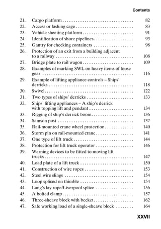 Contents
XXVII
21. Cargo platform . . . . . . . . . . . . . . . . . . . . . . . . . . . . . . . . 82
22. Access or lashing cage . . . . . . . . . . . . . . . . . . . . . . . . . . 83
23. Vehicle sheeting platform . . . . . . . . . . . . . . . . . . . . . . . 91
24. Identification of shore pipelines. . . . . . . . . . . . . . . . . . 93
25. Gantry for checking containers . . . . . . . . . . . . . . . . . . 98
26. Protection of an exit from a building adjacent
to a railway . . . . . . . . . . . . . . . . . . . . . . . . . . . . . . . . . . . 108
27. Bridge plate to rail wagon. . . . . . . . . . . . . . . . . . . . . . . 109
28. Examples of marking SWL on heavy items of loose
gear . . . . . . . . . . . . . . . . . . . . . . . . . . . . . . . . . . . . . . . . . 116
29. Example of lifting appliance controls – Ships’
derricks . . . . . . . . . . . . . . . . . . . . . . . . . . . . . . . . . . . . . . 118
30. Swivel. . . . . . . . . . . . . . . . . . . . . . . . . . . . . . . . . . . . . . . . 122
31. Two types of ships’ derricks . . . . . . . . . . . . . . . . . . . . . 133
32. Ships’ lifting appliances – A ship’s derrick
with topping lift and pendant . . . . . . . . . . . . . . . . . . . . 134
33. Rigging of ship’s derrick boom. . . . . . . . . . . . . . . . . . . 136
34. Samson post . . . . . . . . . . . . . . . . . . . . . . . . . . . . . . . . . . 137
35. Rail-mounted crane wheel protection. . . . . . . . . . . . . 140
36. Storm pin on rail-mounted crane . . . . . . . . . . . . . . . . . 141
37. One type of lift truck . . . . . . . . . . . . . . . . . . . . . . . . . . . 144
38. Protection for lift truck operator . . . . . . . . . . . . . . . . . 146
39. Warning devices to be fitted to moving lift
trucks . . . . . . . . . . . . . . . . . . . . . . . . . . . . . . . . . . . . . . . . 147
40. Load plate of a lift truck . . . . . . . . . . . . . . . . . . . . . . . . 150
41. Construction of wire ropes . . . . . . . . . . . . . . . . . . . . . . 153
42. Steel wire slings . . . . . . . . . . . . . . . . . . . . . . . . . . . . . . . 154
43. Loop spliced on thimble . . . . . . . . . . . . . . . . . . . . . . . . 154
44. Lang’s lay rope/Liverpool splice . . . . . . . . . . . . . . . . . 156
45. A bolted clamp . . . . . . . . . . . . . . . . . . . . . . . . . . . . . . . . 157
46. Three-sheave block with becket. . . . . . . . . . . . . . . . . . 162
47. Safe working load of a single-sheave block . . . . . . . . 164
 