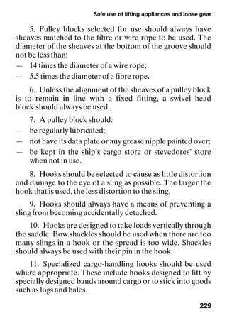 Safe use of lifting appliances and loose gear
229
5. Pulley blocks selected for use should always have
sheaves matched to the fibre or wire rope to be used. The
diameter of the sheaves at the bottom of the groove should
not be less than:
— 14 times the diameter of a wire rope;
— 5.5 times the diameter of a fibre rope.
6. Unless the alignment of the sheaves of a pulley block
is to remain in line with a fixed fitting, a swivel head
block should always be used.
7. A pulley block should:
— be regularly lubricated;
— not have its data plate or any grease nipple painted over;
— be kept in the ship’s cargo store or stevedores’ store
when not in use.
8. Hooks should be selected to cause as little distortion
and damage to the eye of a sling as possible. The larger the
hook that is used, the less distortion to the sling.
9. Hooks should always have a means of preventing a
sling from becoming accidentally detached.
10. Hooks are designed to take loads vertically through
the saddle. Bow shackles should be used when there are too
many slings in a hook or the spread is too wide. Shackles
should always be used with their pin in the hook.
11. Specialized cargo-handling hooks should be used
where appropriate. These include hooks designed to lift by
specially designed bands around cargo or to stick into goods
such as logs and bales.
 