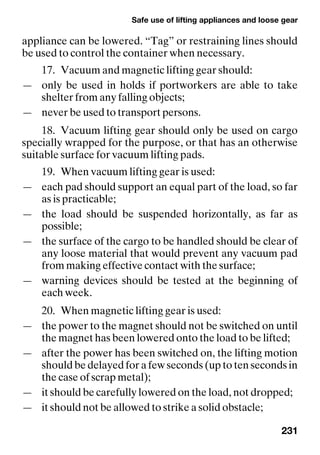 Safe use of lifting appliances and loose gear
231
appliance can be lowered. “Tag” or restraining lines should
be used to control the container when necessary.
17. Vacuum and magnetic lifting gear should:
— only be used in holds if portworkers are able to take
shelter from any falling objects;
— never be used to transport persons.
18. Vacuum lifting gear should only be used on cargo
specially wrapped for the purpose, or that has an otherwise
suitable surface for vacuum lifting pads.
19. When vacuum lifting gear is used:
— each pad should support an equal part of the load, so far
as is practicable;
— the load should be suspended horizontally, as far as
possible;
— the surface of the cargo to be handled should be clear of
any loose material that would prevent any vacuum pad
from making effective contact with the surface;
— warning devices should be tested at the beginning of
each week.
20. When magnetic lifting gear is used:
— the power to the magnet should not be switched on until
the magnet has been lowered onto the load to be lifted;
— after the power has been switched on, the lifting motion
should be delayed for a few seconds (up to ten seconds in
the case of scrap metal);
— it should be carefully lowered on the load, not dropped;
— it should not be allowed to strike a solid obstacle;
 