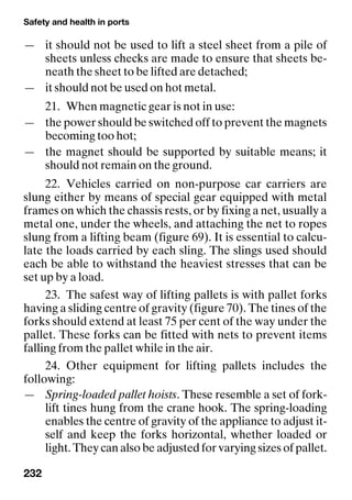 Safety and health in ports
232
— it should not be used to lift a steel sheet from a pile of
sheets unless checks are made to ensure that sheets be-
neath the sheet to be lifted are detached;
— it should not be used on hot metal.
21. When magnetic gear is not in use:
— the power should be switched off to prevent the magnets
becoming too hot;
— the magnet should be supported by suitable means; it
should not remain on the ground.
22. Vehicles carried on non-purpose car carriers are
slung either by means of special gear equipped with metal
frames on which the chassis rests, or by fixing a net, usually a
metal one, under the wheels, and attaching the net to ropes
slung from a lifting beam (figure 69). It is essential to calcu-
late the loads carried by each sling. The slings used should
each be able to withstand the heaviest stresses that can be
set up by a load.
23. The safest way of lifting pallets is with pallet forks
having a sliding centre of gravity (figure 70). The tines of the
forks should extend at least 75 per cent of the way under the
pallet. These forks can be fitted with nets to prevent items
falling from the pallet while in the air.
24. Other equipment for lifting pallets includes the
following:
— Spring-loaded pallet hoists. These resemble a set of fork-
lift tines hung from the crane hook. The spring-loading
enables the centre of gravity of the appliance to adjust it-
self and keep the forks horizontal, whether loaded or
light. They can also be adjusted for varying sizes of pallet.
 