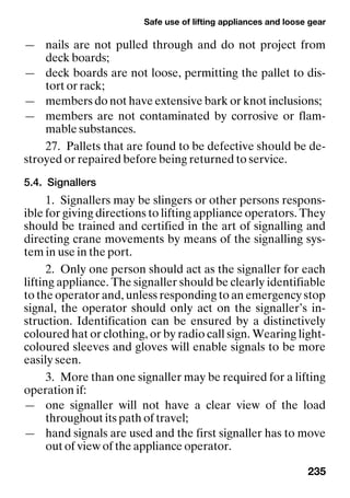 Safe use of lifting appliances and loose gear
235
— nails are not pulled through and do not project from
deck boards;
— deck boards are not loose, permitting the pallet to dis-
tort or rack;
— members do not have extensive bark or knot inclusions;
— members are not contaminated by corrosive or flam-
mable substances.
27. Pallets that are found to be defective should be de-
stroyed or repaired before being returned to service.
5.4. Signallers
1. Signallers may be slingers or other persons respons-
ible for giving directions to lifting appliance operators. They
should be trained and certified in the art of signalling and
directing crane movements by means of the signalling sys-
tem in use in the port.
2. Only one person should act as the signaller for each
lifting appliance. The signaller should be clearly identifiable
to the operator and, unless responding to an emergency stop
signal, the operator should only act on the signaller’s in-
struction. Identification can be ensured by a distinctively
coloured hat or clothing, or by radio call sign. Wearing light-
coloured sleeves and gloves will enable signals to be more
easily seen.
3. More than one signaller may be required for a lifting
operation if:
— one signaller will not have a clear view of the load
throughout its path of travel;
— hand signals are used and the first signaller has to move
out of view of the appliance operator.
 