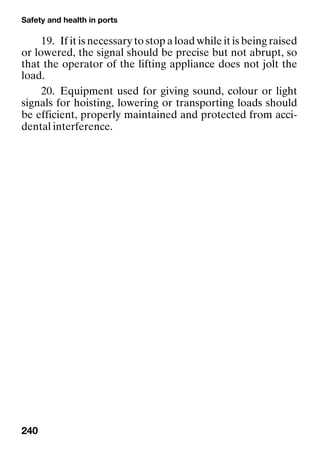 Safety and health in ports
240
19. If it is necessary to stop a load while it is being raised
or lowered, the signal should be precise but not abrupt, so
that the operator of the lifting appliance does not jolt the
load.
20. Equipment used for giving sound, colour or light
signals for hoisting, lowering or transporting loads should
be efficient, properly maintained and protected from acci-
dental interference.
 