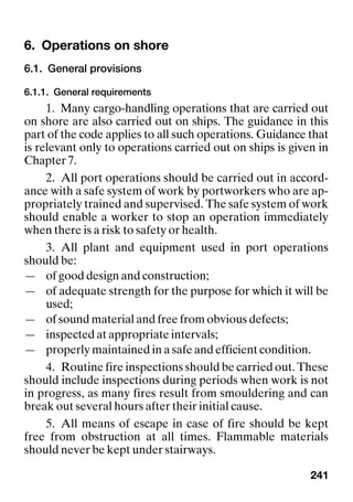 241
6. Operations on shore
6.1. General provisions
6.1.1. General requirements
1. Many cargo-handling operations that are carried out
on shore are also carried out on ships. The guidance in this
part of the code applies to all such operations. Guidance that
is relevant only to operations carried out on ships is given in
Chapter 7.
2. All port operations should be carried out in accord-
ance with a safe system of work by portworkers who are ap-
propriately trained and supervised. The safe system of work
should enable a worker to stop an operation immediately
when there is a risk to safety or health.
3. All plant and equipment used in port operations
should be:
— of good design and construction;
— of adequate strength for the purpose for which it will be
used;
— of sound material and free from obvious defects;
— inspected at appropriate intervals;
— properly maintained in a safe and efficient condition.
4. Routine fire inspections should be carried out. These
should include inspections during periods when work is not
in progress, as many fires result from smouldering and can
break out several hours after their initial cause.
5. All means of escape in case of fire should be kept
free from obstruction at all times. Flammable materials
should never be kept under stairways.
 