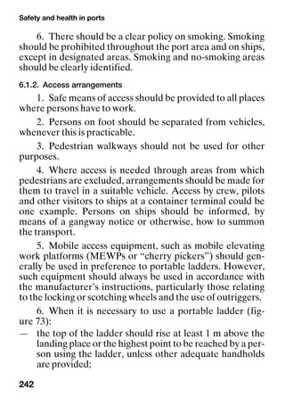Safety and health in ports
242
6. There should be a clear policy on smoking. Smoking
should be prohibited throughout the port area and on ships,
except in designated areas. Smoking and no-smoking areas
should be clearly identified.
6.1.2. Access arrangements
1. Safe means of access should be provided to all places
where persons have to work.
2. Persons on foot should be separated from vehicles,
whenever this is practicable.
3. Pedestrian walkways should not be used for other
purposes.
4. Where access is needed through areas from which
pedestrians are excluded, arrangements should be made for
them to travel in a suitable vehicle. Access by crew, pilots
and other visitors to ships at a container terminal could be
one example. Persons on ships should be informed, by
means of a gangway notice or otherwise, how to summon
the transport.
5. Mobile access equipment, such as mobile elevating
work platforms (MEWPs or “cherry pickers”) should gen-
erally be used in preference to portable ladders. However,
such equipment should always be used in accordance with
the manufacturer’s instructions, particularly those relating
to the locking or scotching wheels and the use of outriggers.
6. When it is necessary to use a portable ladder (fig-
ure 73):
— the top of the ladder should rise at least 1 m above the
landing place or the highest point to be reached by a per-
son using the ladder, unless other adequate handholds
are provided;
 