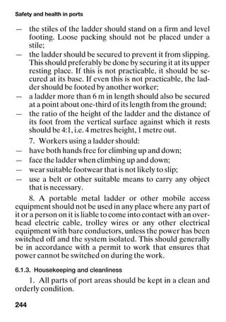 Safety and health in ports
244
— the stiles of the ladder should stand on a firm and level
footing. Loose packing should not be placed under a
stile;
— the ladder should be secured to prevent it from slipping.
This should preferably be done by securing it at its upper
resting place. If this is not practicable, it should be se-
cured at its base. If even this is not practicable, the lad-
der should be footed by another worker;
— a ladder more than 6 m in length should also be secured
at a point about one-third of its length from the ground;
— the ratio of the height of the ladder and the distance of
its foot from the vertical surface against which it rests
should be 4:1, i.e. 4 metres height, 1 metre out.
7. Workers using a ladder should:
— have both hands free for climbing up and down;
— face the ladder when climbing up and down;
— wear suitable footwear that is not likely to slip;
— use a belt or other suitable means to carry any object
that is necessary.
8. A portable metal ladder or other mobile access
equipment should not be used in any place where any part of
it or a person on it is liable to come into contact with an over-
head electric cable, trolley wires or any other electrical
equipment with bare conductors, unless the power has been
switched off and the system isolated. This should generally
be in accordance with a permit to work that ensures that
power cannot be switched on during the work.
6.1.3. Housekeeping and cleanliness
1. All parts of port areas should be kept in a clean and
orderly condition.
 