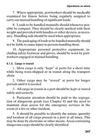 Operations on shore
247
7. Where appropriate, portworkers should be medically
examined for fitness before being regularly assigned to
carry out manual handling of significant loads.
8. Loads to be handled manually should whenever pos-
sible be compact. They should be clearly marked with their
weight and provided with handles or other devices, as neces-
sary. Handling aids should be used when appropriate.
9. Thepackagingofloadstobehandledmanuallyshould
not be liable to cause injury to persons handling them.
10. Appropriate personal protective equipment, in-
cluding safety footwear and gloves, should be worn by port-
workers engaged in manual handling.
6.1.5. Cargo in transit
1. Most cargo is only “kept” at ports for a short time
while being trans-shipped or in transit along the transport
chain.
2. Other cargo may be “stored” at ports for longer
periods until it is needed.
3. All cargo in transit in a port should be kept or stored
safely and securely.
4. Particular attention should be paid to the segrega-
tion of dangerous goods (see Chapter 8) and the need to
maintain clear access for the emergency services in the
event of a fire or other incident.
5. It should be possible to identify the nature, quantity
and location of all cargo present in a port at all times. This
may be done by electronic or other means. Areas containing
dangerous cargo should be clearly identified.
 