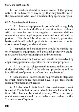 Safety and health in ports
248
6. Portworkers should be made aware of the general
nature of the hazards of any cargo that they handle and of
the precautions to be taken when handling specific cargoes.
6.1.6. Operational maintenance
1. All plant and equipment in ports should be regularly
maintained in a safe and efficient condition, in accordance
with the manufacturer’s or supplier’s recommendations,
relevant national legal requirements and operational ex-
perience. This should be done on a planned, preventive
basis, and should include periodic inspections and examin-
ations, as well as physical maintenance.
2. Inspection and maintenance should be carried out
on emergency equipment and personal protective equip-
ment, as well as operational plant and equipment.
3. Maintenance and inspections should be carried out by
engineering personnel, operators or users, as appropriate.
4. All persons carrying out maintenance and inspection
duties should be trained in the relevant procedures and the
identification of potential defects that may be found.
5. Safe means of access should be provided to all places
to which maintenance personnel have to go. This should
normally be permanent access.
6. All plant should be isolated before maintenance work
is started. The isolation system should include lock-off facil-
ities if the plant can be started remotely. Where necessary,
maintenance work should be carried out in accordance with a
“permit to work” system.
 
