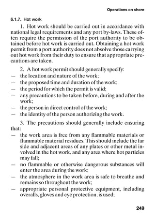 Operations on shore
249
6.1.7. Hot work
1. Hot work should be carried out in accordance with
national legal requirements and any port by-laws. These of-
ten require the permission of the port authority to be ob-
tained before hot work is carried out. Obtaining a hot work
permit from a port authority does not absolve those carrying
out hot work from their duty to ensure that appropriate pre-
cautions are taken.
2. A hot work permit should generally specify:
— the location and nature of the work;
— the proposed time and duration of the work;
— the period for which the permit is valid;
— any precautions to be taken before, during and after the
work;
— the person in direct control of the work;
— the identity of the person authorizing the work.
3. The precautions should generally include ensuring
that:
— the work area is free from any flammable materials or
flammable material residues. This should include the far
side and adjacent areas of any plates or other metal in-
volved in the hot work, and any area where hot particles
may fall;
— no flammable or otherwise dangerous substances will
enter the area during the work;
— the atmosphere in the work area is safe to breathe and
remains so throughout the work;
— appropriate personal protective equipment, including
overalls, gloves and eye protection, is used;
 