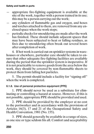 Safety and health in ports
250
— appropriate fire-fighting equipment is available at the
site of the work, together with a person trained in its use;
this may be a person carrying out the work;
— any cylinders of flammable gas and oxygen, and hoses
and torches attached to them, are removed from any en-
closed space when the work stops;
— periodic checks for smouldering are made after the work
has finished. These should include adjacent spaces that
may have been subjected to heat or falling residues, as
fires due to smouldering often break out several hours
after completion of work.
4. If hot work is carried out on sprinkler systems in ware-
houses or elsewhere, particular care should be taken to en-
sure that other adequate fire-fighting facilities are available
during the period that the sprinkler system is inoperative. If
it is not practicable to remove goods from the area below the
work, they should be covered by non-flammable sheets to
protect them from falling hot particles.
5. The permit should include a facility for “signing off”
when the work is completed.
6.1.8. Use of personal protective equipment (PPE)
1. PPE should never be used as a substitute for elim-
inating or controlling a hazard at source. However, if this is
not possible, appropriate PPE should be provided and used.
2. PPE should be provided by the employer at no cost
to the portworker and in accordance with the provisions of
Articles 16(3), 17 and 21 of the Occupational Safety and
Health Convention, 1981 (No. 155).
3. PPE should generally be available in a range of sizes,
as one size or type seldom fits all. Comfort and acceptability
 