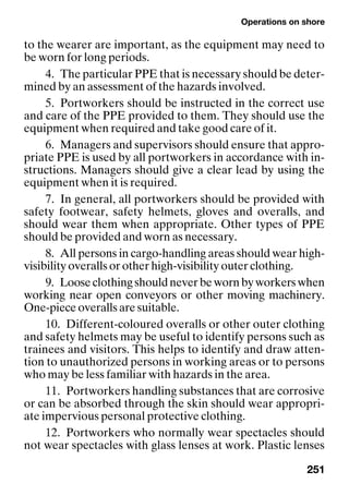 Operations on shore
251
to the wearer are important, as the equipment may need to
be worn for long periods.
4. The particular PPE that is necessary should be deter-
mined by an assessment of the hazards involved.
5. Portworkers should be instructed in the correct use
and care of the PPE provided to them. They should use the
equipment when required and take good care of it.
6. Managers and supervisors should ensure that appro-
priate PPE is used by all portworkers in accordance with in-
structions. Managers should give a clear lead by using the
equipment when it is required.
7. In general, all portworkers should be provided with
safety footwear, safety helmets, gloves and overalls, and
should wear them when appropriate. Other types of PPE
should be provided and worn as necessary.
8. All persons in cargo-handling areas should wear high-
visibility overalls or other high-visibility outer clothing.
9. Looseclothingshouldneverbewornbyworkerswhen
working near open conveyors or other moving machinery.
One-piece overalls are suitable.
10. Different-coloured overalls or other outer clothing
and safety helmets may be useful to identify persons such as
trainees and visitors. This helps to identify and draw atten-
tion to unauthorized persons in working areas or to persons
who may be less familiar with hazards in the area.
11. Portworkers handling substances that are corrosive
or can be absorbed through the skin should wear appropri-
ate impervious personal protective clothing.
12. Portworkers who normally wear spectacles should
not wear spectacles with glass lenses at work. Plastic lenses
 
