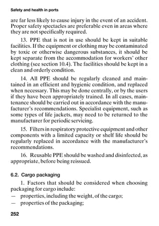 Safety and health in ports
252
are far less likely to cause injury in the event of an accident.
Proper safety spectacles are preferable even in areas where
they are not specifically required.
13. PPE that is not in use should be kept in suitable
facilities. If the equipment or clothing may be contaminated
by toxic or otherwise dangerous substances, it should be
kept separate from the accommodation for workers’ other
clothing (see section 10.4). The facilities should be kept in a
clean and orderly condition.
14. All PPE should be regularly cleaned and main-
tained in an efficient and hygienic condition, and replaced
when necessary. This may be done centrally, or by the users
if they have been appropriately trained. In all cases, main-
tenance should be carried out in accordance with the manu-
facturer’s recommendations. Specialist equipment, such as
some types of life jackets, may need to be returned to the
manufacturer for periodic servicing.
15. Filters in respiratory protective equipment and other
components with a limited capacity or shelf life should be
regularly replaced in accordance with the manufacturer’s
recommendations.
16. Reusable PPE should be washed and disinfected, as
appropriate, before being reissued.
6.2. Cargo packaging
1. Factors that should be considered when choosing
packaging for cargo include:
— properties, including the weight, of the cargo;
— properties of the packaging;
 