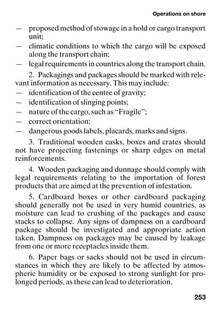 Operations on shore
253
— proposed method of stowage in a hold or cargo transport
unit;
— climatic conditions to which the cargo will be exposed
along the transport chain;
— legal requirements in countries along the transport chain.
2. Packagings and packages should be marked with rele-
vant information as necessary. This may include:
— identification of the centre of gravity;
— identification of slinging points;
— nature of the cargo, such as “Fragile”;
— correct orientation;
— dangerous goods labels, placards, marks and signs.
3. Traditional wooden casks, boxes and crates should
not have projecting fastenings or sharp edges on metal
reinforcements.
4. Wooden packaging and dunnage should comply with
legal requirements relating to the importation of forest
products that are aimed at the prevention of infestation.
5. Cardboard boxes or other cardboard packaging
should generally not be used in very humid countries, as
moisture can lead to crushing of the packages and cause
stacks to collapse. Any signs of dampness on a cardboard
package should be investigated and appropriate action
taken. Dampness on packages may be caused by leakage
from one or more receptacles inside them.
6. Paper bags or sacks should not be used in circum-
stances in which they are likely to be affected by atmos-
pheric humidity or be exposed to strong sunlight for pro-
longed periods, as these can lead to deterioration.
 
