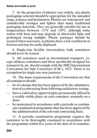 Safety and health in ports
254
7. As the properties of plastics vary widely, any plastic
packagings selected should be appropriate for the intended
cargo, journey and destination. Plastics are waterproof, and
considerably stronger and lighter than many traditional
packaging materials. They are generally suitable for use at
temperatures between –15˚C and +50˚C, although some
soften with heat and may degrade in ultraviolet light and
prolonged strong sunlight. Plastic packages should be
secured when necessary, as plastics have a low coefficient of
friction and may be easily displaced.
8. Single-trip flexible intermediate bulk containers
should never be reused.
9. All containers used in international transport, ex-
cept offshore containers and those specifically designed for
transport by air, should comply with the IMO International
Convention for Safe Containers (CSC), 1972. There is no
exemption for single one-way journeys.
10. The main requirements of the Convention are that
all containers should:
— be of a design that has been approved by the administra-
tion of a contracting State following satisfactory testing;
— have a valid safety approval plate permanently affixed in
a readily visible place on each container, normally on a
door;
— be maintained in accordance with a periodic or continu-
ous examination programme that has been approved by
the administration of the relevant contracting State.
11. A periodic examination programme requires the
container to be thoroughly examined in accordance with
the programme within five years of the date of its manufac-
 