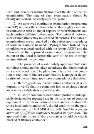 Operations on shore
255
ture, and thereafter within 30 months of the date of the last
examination. The date of each examination should be
clearly marked on the safety approval plate.
12. An approved continuous examination programme
(ACEP) requires the container to be thoroughly examined
in connection with all major repairs or refurbishments and
each on-hire/off-hire interchange. The interval between
such examinations may not exceed 30 months. The dates of
examinations are not marked on the safety approval plates
of containers subject to an ACEP programme. Instead, they
should carry a decal marked with the letters ACEP and the
reference of the approved examination programme. The
colour of the decal indicates the year of the last thorough
examination of the container.
13. The presence of a valid safety approval plate on a
container should not be taken to indicate that the container
is in a safe condition. The plate can only reflect the condi-
tion at the time of the last examination. Damage or deteri-
oration of the container may have occurred since that date.
14. Before goods are packed into a container, it is im-
portant to verify that the container has no obvious defects
and carries a valid safety approval plate.
15. Offshore containers, defined as “portable units spe-
cially designed for repeated use in the transport of goods or
equipment to, from or between fixed and/or floating off-
shore installations and ships”, should conform to the guid-
ance contained in IMO MSC/Circ. 860, Guidelines for the
approval of offshore containers handled in open seas. The
approval plate on an offshore container should be clearly
marked “Offshore container”.
 