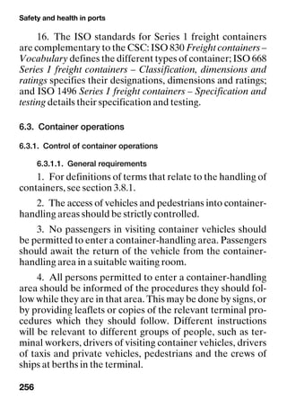 Safety and health in ports
256
16. The ISO standards for Series 1 freight containers
are complementary to the CSC: ISO 830 Freight containers –
Vocabulary defines the different types of container; ISO 668
Series 1 freight containers – Classification, dimensions and
ratings specifies their designations, dimensions and ratings;
and ISO 1496 Series 1 freight containers – Specification and
testing details their specification and testing.
6.3. Container operations
6.3.1. Control of container operations
6.3.1.1. General requirements
1. For definitions of terms that relate to the handling of
containers, see section 3.8.1.
2. The access of vehicles and pedestrians into container-
handling areas should be strictly controlled.
3. No passengers in visiting container vehicles should
be permitted to enter a container-handling area. Passengers
should await the return of the vehicle from the container-
handling area in a suitable waiting room.
4. All persons permitted to enter a container-handling
area should be informed of the procedures they should fol-
low while they are in that area. This may be done by signs, or
by providing leaflets or copies of the relevant terminal pro-
cedures which they should follow. Different instructions
will be relevant to different groups of people, such as ter-
minal workers, drivers of visiting container vehicles, drivers
of taxis and private vehicles, pedestrians and the crews of
ships at berths in the terminal.
 