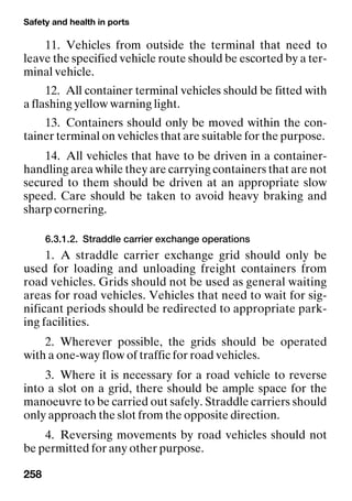 Safety and health in ports
258
11. Vehicles from outside the terminal that need to
leave the specified vehicle route should be escorted by a ter-
minal vehicle.
12. All container terminal vehicles should be fitted with
a flashing yellow warning light.
13. Containers should only be moved within the con-
tainer terminal on vehicles that are suitable for the purpose.
14. All vehicles that have to be driven in a container-
handling area while they are carrying containers that are not
secured to them should be driven at an appropriate slow
speed. Care should be taken to avoid heavy braking and
sharp cornering.
6.3.1.2. Straddle carrier exchange operations
1. A straddle carrier exchange grid should only be
used for loading and unloading freight containers from
road vehicles. Grids should not be used as general waiting
areas for road vehicles. Vehicles that need to wait for sig-
nificant periods should be redirected to appropriate park-
ing facilities.
2. Wherever possible, the grids should be operated
with a one-way flow of traffic for road vehicles.
3. Where it is necessary for a road vehicle to reverse
into a slot on a grid, there should be ample space for the
manoeuvre to be carried out safely. Straddle carriers should
only approach the slot from the opposite direction.
4. Reversing movements by road vehicles should not
be permitted for any other purpose.
 