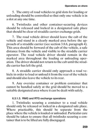 Operations on shore
259
5. The entry of road vehicles to grid slots for loading or
unloading should be controlled so that only one vehicle is in
a slot at any one time.
6. Twistlocks and other container-securing devices
should be released and locked in a designated safe place
that should be clear of straddle carrier exchange grids.
7. The road vehicle driver should leave the cab of the
vehicle and stand in a clearly marked area before the ap-
proach of a straddle carrier (see section 3.8.6, paragraph 4).
This area should be forward of the cab of the vehicle, a safe
distance from the vehicle and visible to the straddle carrier
operator. The road vehicle driver should remain in the
marked area throughout the loading or unloading oper-
ation. The driver should not return to the cab until the strad-
dle carrier has left the grid.
8. A straddle carrier should only approach a road ve-
hicle in order to load or unload it from the rear of the vehicle
and should also leave the vehicle to its rear.
9. Any oversize container or problem container that
cannot be handled safely at the grid should be moved to a
suitable designated area where it can be dealt with safely.
6.3.1.3. RMG and RTG exchange operations
1. Twistlocks securing a container to a road vehicle
should only be released or locked in a designated safe place.
Where practicable, this should be separate from the
place where the vehicle is loaded or unloaded. Particular care
should be taken to ensure that all twistlocks securing a con-
tainer that is to be lifted are fully disengaged.
 