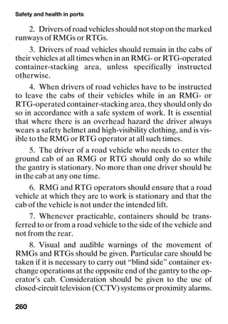 Safety and health in ports
260
2. Driversofroadvehiclesshouldnotstoponthemarked
runways of RMGs or RTGs.
3. Drivers of road vehicles should remain in the cabs of
their vehicles at all times when in an RMG- or RTG-operated
container-stacking area, unless specifically instructed
otherwise.
4. When drivers of road vehicles have to be instructed
to leave the cabs of their vehicles while in an RMG- or
RTG-operated container-stacking area, they should only do
so in accordance with a safe system of work. It is essential
that where there is an overhead hazard the driver always
wears a safety helmet and high-visibility clothing, and is vis-
ible to the RMG or RTG operator at all such times.
5. The driver of a road vehicle who needs to enter the
ground cab of an RMG or RTG should only do so while
the gantry is stationary. No more than one driver should be
in the cab at any one time.
6. RMG and RTG operators should ensure that a road
vehicle at which they are to work is stationary and that the
cab of the vehicle is not under the intended lift.
7. Whenever practicable, containers should be trans-
ferred to or from a road vehicle to the side of the vehicle and
not from the rear.
8. Visual and audible warnings of the movement of
RMGs and RTGs should be given. Particular care should be
taken if it is necessary to carry out “blind side” container ex-
change operations at the opposite end of the gantry to the op-
erator’s cab. Consideration should be given to the use of
closed-circuittelevision(CCTV)systemsorproximityalarms.
 
