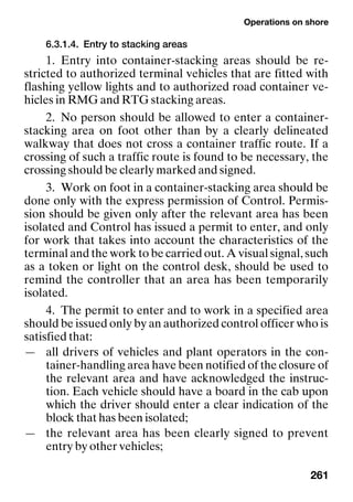Operations on shore
261
6.3.1.4. Entry to stacking areas
1. Entry into container-stacking areas should be re-
stricted to authorized terminal vehicles that are fitted with
flashing yellow lights and to authorized road container ve-
hicles in RMG and RTG stacking areas.
2. No person should be allowed to enter a container-
stacking area on foot other than by a clearly delineated
walkway that does not cross a container traffic route. If a
crossing of such a traffic route is found to be necessary, the
crossing should be clearly marked and signed.
3. Work on foot in a container-stacking area should be
done only with the express permission of Control. Permis-
sion should be given only after the relevant area has been
isolated and Control has issued a permit to enter, and only
for work that takes into account the characteristics of the
terminal and the work to be carried out. A visual signal, such
as a token or light on the control desk, should be used to
remind the controller that an area has been temporarily
isolated.
4. The permit to enter and to work in a specified area
should be issued only by an authorized control officer who is
satisfied that:
— all drivers of vehicles and plant operators in the con-
tainer-handling area have been notified of the closure of
the relevant area and have acknowledged the instruc-
tion. Each vehicle should have a board in the cab upon
which the driver should enter a clear indication of the
block that has been isolated;
— the relevant area has been clearly signed to prevent
entry by other vehicles;
 