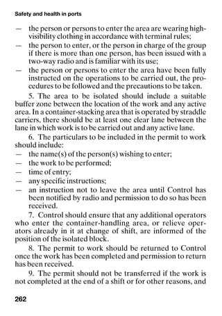 Safety and health in ports
262
— the person or persons to enter the area are wearing high-
visibility clothing in accordance with terminal rules;
— the person to enter, or the person in charge of the group
if there is more than one person, has been issued with a
two-way radio and is familiar with its use;
— the person or persons to enter the area have been fully
instructed on the operations to be carried out, the pro-
cedures to be followed and the precautions to be taken.
5. The area to be isolated should include a suitable
buffer zone between the location of the work and any active
area. In a container-stacking area that is operated by straddle
carriers, there should be at least one clear lane between the
lane in which work is to be carried out and any active lane.
6. The particulars to be included in the permit to work
should include:
— the name(s) of the person(s) wishing to enter;
— the work to be performed;
— time of entry;
— any specific instructions;
— an instruction not to leave the area until Control has
been notified by radio and permission to do so has been
received.
7. Control should ensure that any additional operators
who enter the container-handling area, or relieve oper-
ators already in it at change of shift, are informed of the
position of the isolated block.
8. The permit to work should be returned to Control
once the work has been completed and permission to return
has been received.
9. The permit should not be transferred if the work is
not completed at the end of a shift or for other reasons, and
 