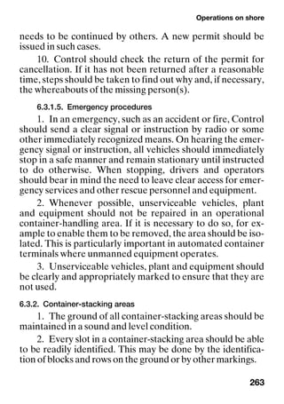 Operations on shore
263
needs to be continued by others. A new permit should be
issued in such cases.
10. Control should check the return of the permit for
cancellation. If it has not been returned after a reasonable
time, steps should be taken to find out why and, if necessary,
the whereabouts of the missing person(s).
6.3.1.5. Emergency procedures
1. In an emergency, such as an accident or fire, Control
should send a clear signal or instruction by radio or some
other immediately recognized means. On hearing the emer-
gency signal or instruction, all vehicles should immediately
stop in a safe manner and remain stationary until instructed
to do otherwise. When stopping, drivers and operators
should bear in mind the need to leave clear access for emer-
gency services and other rescue personnel and equipment.
2. Whenever possible, unserviceable vehicles, plant
and equipment should not be repaired in an operational
container-handling area. If it is necessary to do so, for ex-
ample to enable them to be removed, the area should be iso-
lated. This is particularly important in automated container
terminals where unmanned equipment operates.
3. Unserviceable vehicles, plant and equipment should
be clearly and appropriately marked to ensure that they are
not used.
6.3.2. Container-stacking areas
1. The ground of all container-stacking areas should be
maintained in a sound and level condition.
2. Every slot in a container-stacking area should be able
to be readily identified. This may be done by the identifica-
tion of blocks and rows on the ground or by other markings.
 