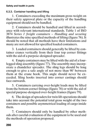 Safety and health in ports
266
6.3.3. Container handling and lifting
1. Containers exceeding the maximum gross weight on
their safety approval plate or the capacity of the handling
equipment should not be handled.
2. Containers should be handled and lifted in accord-
ance with relevant international standards. Table 1 of ISO
3874 Series 1 freight containers – Handling and securing
illustrates the nine specified methods of lifting (figure 76). It
should be noted that all methods have their limitations and
many are not allowed for specified loaded containers.
3. Loaded containers should generally be lifted by con-
tainer cranes vertically from their four top corner fittings
with the aid of a purpose-designed spreader.
4. Empty containers may be lifted with the aid of a four-
legged sling assembly (figure 77). The assembly may incorp-
orate a chandelier spreader. The sling legs should be long
enough to give a safe angle of not more than 90˚ between
them at the crane hook. This angle should never be ex-
ceeded. Sling hooks inserted into corner castings should
face outwards.
5. Containers carrying over-height loads may be lifted
from the bottom corner fittings (figure 78) or with the aid of
special purpose-designed over-height frames (figure 79).
6. The design of spreaders for twin lift operations should
take into account the potential total gross weight of the two
containers and possible asymmetrical loading of cargo inside
them.
7. Containers should only be handled by other meth-
ods after careful evaluation of the equipment to be used and
the methods of operation proposed.
 