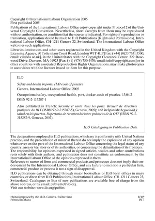 Copyright © International Labour Organization 2005
First published 2005
Publications of the International Labour Office enjoy copyright under Protocol 2 of the Uni-
versal Copyright Convention. Nevertheless, short excerpts from them may be reproduced
without authorization, on condition that the source is indicated. For rights of reproduction or
translation, application should be made to ILO Publications (Rights and Permissions), Inter-
national Labour Office, CH-1211 Geneva 22, Switzerland. The International Labour Office
welcomes such applications.
Libraries, institutions and other users registered in the United Kingdom with the Copyright
Licensing Agency, 90 Tottenham Court Road, London W1T 4LP [Fax: (+44) (0)20 7631 5500;
email: cla@cla.co.uk], in the United States with the Copyright Clearance Center, 222 Rose-
wood Drive, Danvers, MA 01923 [Fax: (+1) (978) 750 4470; email: info@copyright.com] or in
other countries with associated Reproduction Rights Organizations, may make photocopies
in accordance with the licences issued to them for this purpose.
The designations employed in ILO publications, which are in conformity with United Nations
practice, and the presentation of material therein do not imply the expression of any opinion
whatsoever on the part of the International Labour Office concerning the legal status of any
country, area or territory or of its authorities, or concerning the delimitation of its frontiers.
The responsibility for opinions expressed in signed articles, studies and other contributions
rests solely with their authors, and publication does not constitute an endorsement by the
International Labour Office of the opinions expressed in them.
Reference to names of firms and commercial products and processes does not imply their en-
dorsement by the International Labour Office, and any failure to mention a particular firm,
commercial product or process is not a sign of disapproval.
ILO publications can be obtained through major booksellers or ILO local offices in many
countries, or direct from ILO Publications, International Labour Office, CH-1211 Geneva 22,
Switzerland. Catalogues or lists of new publications are available free of charge from the
above address, or by email: pubvente@ilo.org
Visit our website: www.ilo.org/publns
Photocomposed by the ILO, Geneva, Switzerland DTP
Printed in Malta INT
ILO
Safety and health in ports. ILO code of practice
Geneva, International Labour Office, 2005
Occupational safety, occupational health, port, docker, code of practice. 13.04.2
ISBN 92-2-115287-1
Also published in French: Sécurité et santé dans les ports. Recueil de directives
pratiques du BIT (ISBN 92-2-215287-5), Geneva, 2005); and in Spanish: Seguridad y
salud en los puertos. Repertorio de recomendaciones prácticas de la OIT (ISBN 92-2-
315287-9, Geneva, 2002).
ILO Cataloguing in Publication Data
 