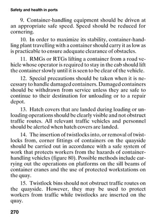 Safety and health in ports
270
9. Container-handling equipment should be driven at
an appropriate safe speed. Speed should be reduced for
cornering.
10. In order to maximize its stability, container-hand-
ling plant travelling with a container should carry it as low as
is practicable to ensure adequate clearance of obstacles.
11. RMGs or RTGs lifting a container from a road ve-
hicle whose operator is required to stay in the cab should lift
the container slowly until it is seen to be clear of the vehicle.
12. Special precautions should be taken when it is ne-
cessary to handle damaged containers. Damaged containers
should be withdrawn from service unless they are safe to
continue to their destination for unloading or to a repair
depot.
13. Hatch covers that are landed during loading or un-
loading operations should be clearly visible and not obstruct
traffic routes. All relevant traffic vehicles and personnel
should be alerted when hatch covers are landed.
14. The insertion of twistlocks into, or removal of twist-
locks from, corner fittings of containers on the quayside
should be carried out in accordance with a safe system of
work that protects workers from the hazards of container-
handling vehicles (figure 80). Possible methods include car-
rying out the operations on platforms on the sill beams of
container cranes and the use of protected workstations on
the quay.
15. Twistlock bins should not obstruct traffic routes on
the quayside. However, they may be used to protect
workers from traffic while twistlocks are inserted on the
quay.
 