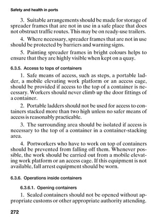Safety and health in ports
272
3. Suitable arrangements should be made for storage of
spreader frames that are not in use in a safe place that does
not obstruct traffic routes. This may be on ready-use trailers.
4. Where necessary, spreader frames that are not in use
should be protected by barriers and warning signs.
5. Painting spreader frames in bright colours helps to
ensure that they are highly visible when kept on a quay.
6.3.5. Access to tops of containers
1. Safe means of access, such as steps, a portable lad-
der, a mobile elevating work platform or an access cage,
should be provided if access to the top of a container is ne-
cessary. Workers should never climb up the door fittings of
a container.
2. Portable ladders should not be used for access to con-
tainers stacked more than two high unless no safer means of
access is reasonably practicable.
3. The surrounding area should be isolated if access is
necessary to the top of a container in a container-stacking
area.
4. Portworkers who have to work on top of containers
should be prevented from falling off them. Whenever pos-
sible, the work should be carried out from a mobile elevat-
ing work platform or an access cage. If this equipment is not
available, fall arrest equipment should be worn.
6.3.6. Operations inside containers
6.3.6.1. Opening containers
1. Sealed containers should not be opened without ap-
propriate customs or other appropriate authority attending.
 