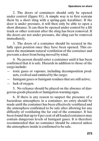 Operations on shore
273
2. The doors of containers should only be opened
under control (figure 81). A simple way is to first restrain
them by a short sling with a spring-gate karabiner. If the
door is under pressure, it will then only be able to open a
short distance. It can then be opened under control by a lift
truck or other restraint after the sling has been removed. If
the doors are not under pressure, the sling can be removed
immediately.
3. The doors of a container should be secured in the
fully open position once they have been opened. This en-
sures the maximum natural ventilation of the container and
prevents a door from being moved by wind.
4. No person should enter a container until it has been
confirmed that it is safe. Hazards in addition to those of the
cargo include:
— toxic gases or vapours, including decomposition prod-
ucts, evolved and emitted by the cargo;
— fumigant gases or fumigant residues that are still active;
— lack of oxygen.
5. No reliance should be placed on the absence of dan-
gerous goods placards or fumigation warning signs.
6. If there is any reason to suspect the presence of a
hazardous atmosphere in a container, no entry should be
made until the container has been effectively ventilated and
the atmosphere confirmed to be safe after allowing for any
difficulty of ventilating the far end of the container. It has
been found that up to 4 per cent of all loaded containers may
contain dangerous levels of fumigant gases. It is therefore
recommended that no container should be entered unless
the atmosphere inside is confirmed to be safe.
 