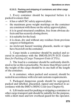 Operations on shore
275
6.3.6.3. Packing and stripping of containers and other cargo
transport units
1. Every container should be inspected before it is
packed to ensure that:
— it has a valid CSC safety approval plate;
— the maximum gross weight markings on the container
are consistent with those on the safety approval plate;
— it is in good structural condition, free from obvious de-
fects and has securely closing doors;
— it is suitable for the load;
— it is clean, dry and without any residues from previous
cargoes or fumigation;
— no irrelevant hazard warning placards, marks or signs
have been left on the container.
2. Cargo inside a container should be packed and se-
cured in accordance with the IMO/ILO/UN ECE Guide-
lines for Packing of Cargo Transport Units (CTUs).
3. The load in a container should be uniformly distrib-
uted so far as this is practicable. No more than 60 per cent of
the weight of the cargo should be in one-half of the length
of the container.
4. A container, when packed and secured, should be
sealed in accordance with relevant customs requirements.
5. Packaged dangerous goods should be segregated,
packed and labelled, placarded, signed and marked in ac-
cordance with the IMO’s IMDG Code (see Chapter 8).
6. Lift trucks used for packing or stripping a container or
other cargo transport unit should be suitable for the purpose,
with a short mast and low overhead guard for the operator.
 