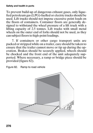Safety and health in ports
276
To prevent build-up of dangerous exhaust gases, only lique-
fied petroleum gas (LPG)-fuelled or electric trucks should be
used. Lift trucks should not impose excessive point loads on
the floors of containers. Container floors are generally de-
signed to withstand the wheel pressure of a lift truck with a
lifting capacity of 2.5 tonnes. Lift trucks with small metal
wheels on the outer end of forks should not be used, as they
can subject floors to high-point loadings.
7. If containers or other cargo transport units are
packed or stripped while on a trailer, care should be taken to
ensure that the trailer cannot move or tip up during the op-
eration. Brakes should be securely applied, wheels should
be chocked and the front end of the unit adequately sup-
ported. Where necessary, a ramp or bridge piece should be
provided (figure 82).
Figure 82. Ramp to road vehicle
 