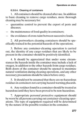 Operations on shore
277
6.3.6.4. Cleaning of containers
1. All containers should be cleaned after use. In addition
to basic cleaning to remove cargo residues, more thorough
cleaning may be necessary for:
— quarantine control to prevent the export of pests and
diseases;
— the maintenance of food quality in containers;
— the avoidance of cross-taint between successive loads.
2. All portworkers cleaning containers should be spe-
cifically trained in the potential hazards of the operations.
3. Before any container-cleaning operation is carried
out, the identity of any cargo residues that are likely to be
present in the container should be positively identified.
4. It should be appreciated that under some circum-
stances the hazards inside the container may include a lack of
oxygen, in addition to the other hazards from cargo residues.
Both doors of the container should be opened to maximize
natural ventilation during cleaning operations, and any other
necessary precautions should be taken before entry.
5. It should not be assumed that there are no hazardous
residues in containers not carrying hazard warning placards.
6. Anyresiduesfoundinacontainershouldbetreatedas
hazardous until they have been proved to be non-hazardous.
7. Appropriate personal protective equipment should
be worn by all persons carrying out container-cleaning oper-
ations. The type of equipment required will be determined
by the nature of the possible residues in the container.
 